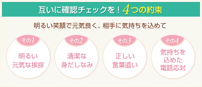 互いに確認チェックを！4つの約束 明るい笑顔で元気良く、相手に気持ちを込めて その1.明るい元気な挨拶 その2.清潔な身だしなみ その3.正しい言葉遣い その4.気持ちを込めた電話応対