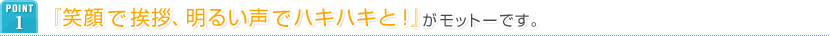 POINT1 『笑顔で挨拶、明るい声でハキハキと！』がモットーです。