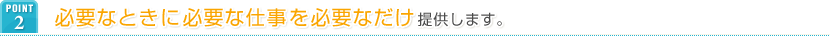 POINT2 必要なときに必要な仕事を必要なだけ提供します。