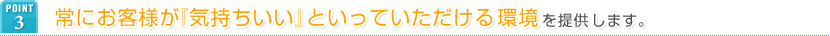 POINT3 常にお客様が『気持ちいい』といっていただける環境を提供します。