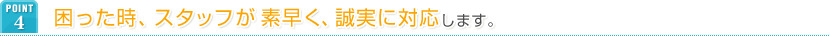 POINT4 困った時、スタッフが素早く、誠実に対応します。