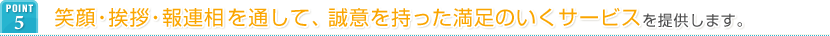 POINT5 笑顔・挨拶・報連相を通して、誠意を持った満足のいくサービスを提供します。