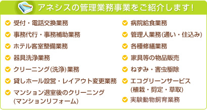 アネシスの管理業務事業をご紹介します！ 受付・電話交換業務 事務代行・事務補助業務 ホテル客室整備業務 器具洗浄業務 クリーニング(洗浄)業務 貸しホール設営・レイアウト変更業務 マンション退室後のクリーニング(マンションリフォーム) 病院給食業務 管理人業務(通い・住込み) 各種修繕業務 家具等の物品販売 ねずみ・害虫駆除 エコグリーンサービス(植栽・剪定・草取)