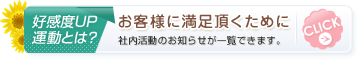 好感度UP運動とは? お客様に満足頂くために 社内活動のお知らせが一覧できます。 CLICK